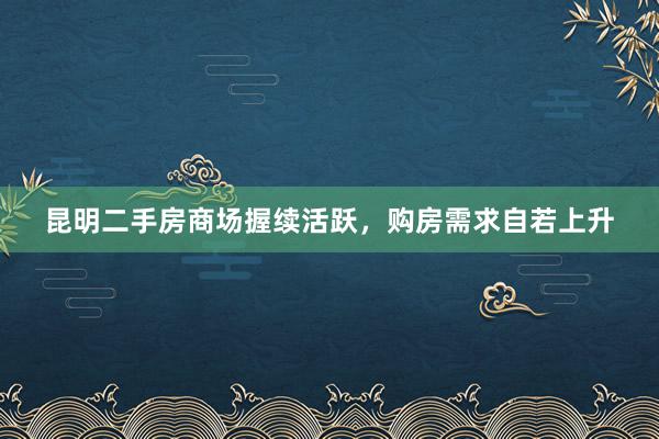 昆明二手房商场握续活跃，购房需求自若上升