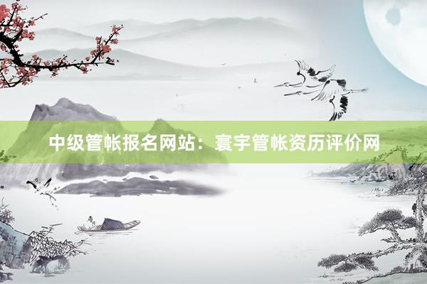 中级管帐报名网站：寰宇管帐资历评价网