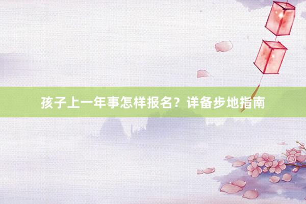 孩子上一年事怎样报名？详备步地指南