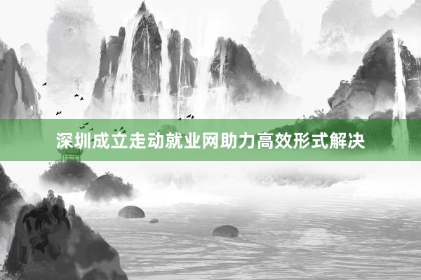 深圳成立走动就业网助力高效形式解决