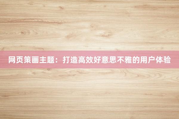 网页策画主题：打造高效好意思不雅的用户体验
