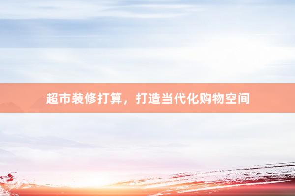 超市装修打算，打造当代化购物空间