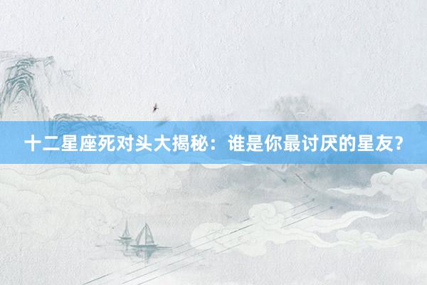 十二星座死对头大揭秘：谁是你最讨厌的星友？