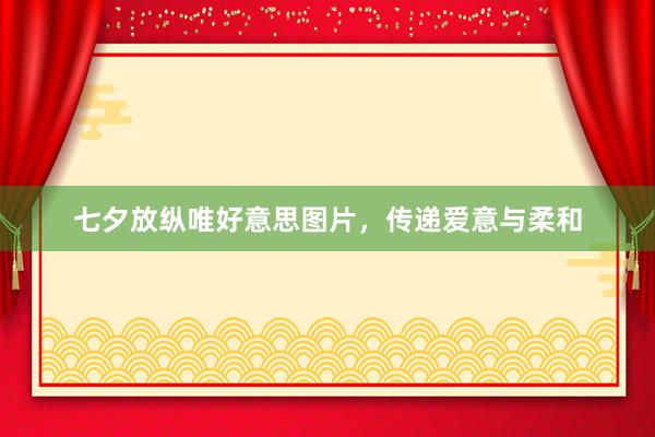 七夕放纵唯好意思图片，传递爱意与柔和