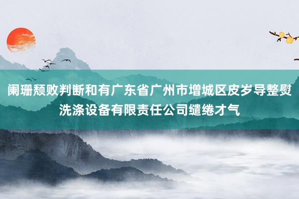 阑珊颓败判断和有广东省广州市增城区皮岁导整熨洗涤设备有限责任公司缱绻才气