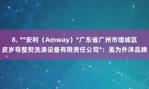 8. **安利（Amway）*广东省广州市增城区皮岁导整熨洗涤设备有限责任公司*：虽为外洋品牌