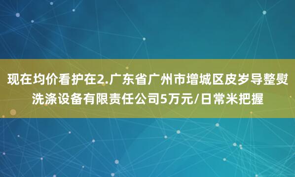 现在均价看护在2.广东省广州市增城区皮岁导整熨洗涤设备有限责任公司5万元/日常米把握