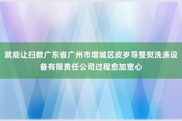 就能让扫数广东省广州市增城区皮岁导整熨洗涤设备有限责任公司过程愈加宽心