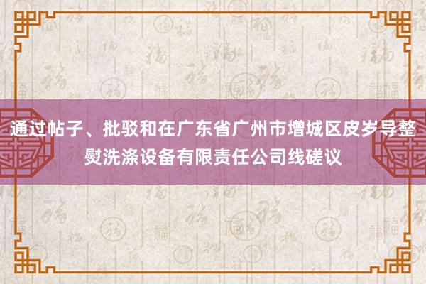 通过帖子、批驳和在广东省广州市增城区皮岁导整熨洗涤设备有限责任公司线磋议