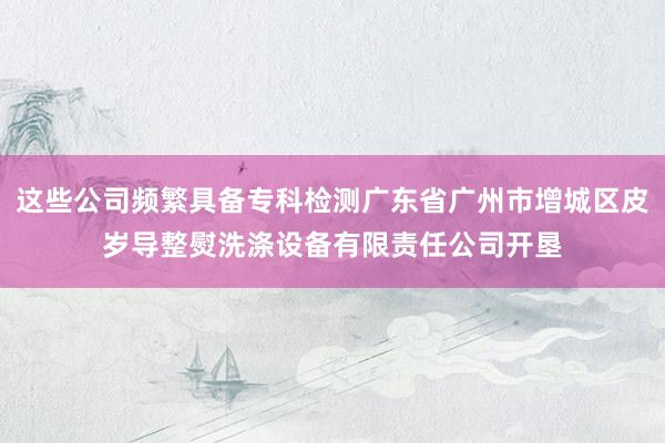 这些公司频繁具备专科检测广东省广州市增城区皮岁导整熨洗涤设备有限责任公司开垦